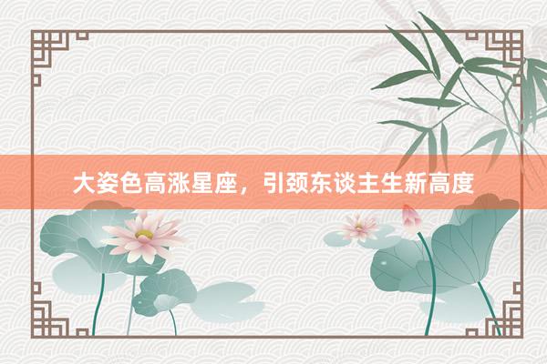 大姿色高涨星座，引颈东谈主生新高度