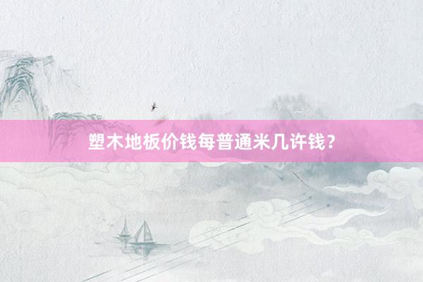 塑木地板价钱每普通米几许钱?
