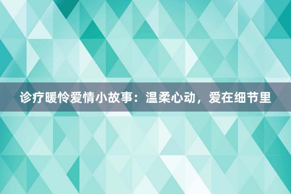 诊疗暖怜爱情小故事:温柔心动,爱在细节里